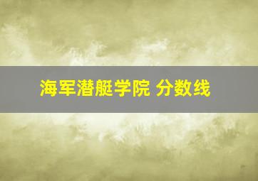 海军潜艇学院 分数线